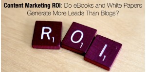 Content Marketing ROI- Do eBooks and White Papers Generate More Leads Than Blogs?