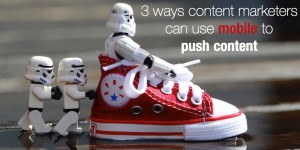 3 ways content marketers can use mobile to push content
